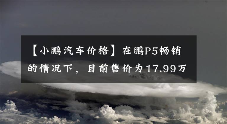 【小鹏汽车价格】在鹏P5畅销的情况下，目前售价为17.99万韩元