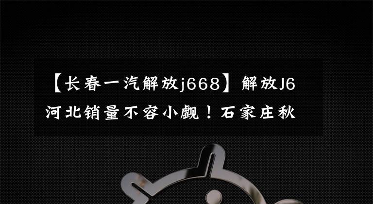 【长春一汽解放j668】解放J6河北销量不容小觑！石家庄秋开赛仅获得668台