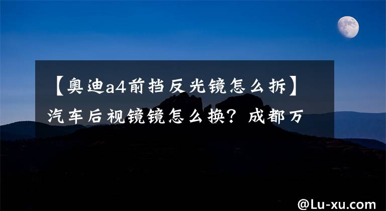 【奥迪a4前挡反光镜怎么拆】汽车后视镜镜怎么换？成都万通老司机教你更换后视镜，10块就够了