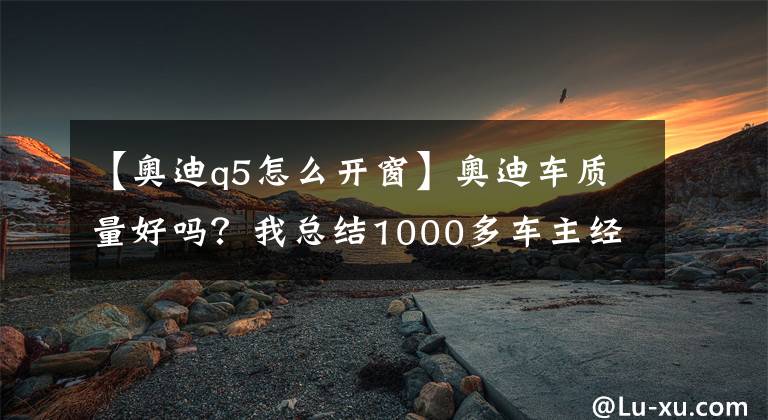 【奥迪q5怎么开窗】奥迪车质量好吗？我总结1000多车主经验告诉你们