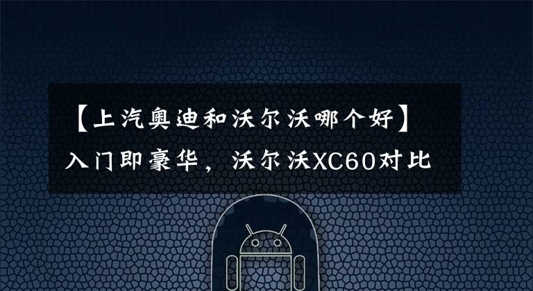 【上汽奥迪和沃尔沃哪个好】入门即豪华，沃尔沃XC60对比奥迪Q5L谁将完成你的豪车梦？