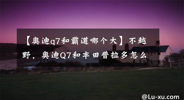 【奥迪q7和霸道哪个大】不越野，奥迪Q7和丰田普拉多怎么选？