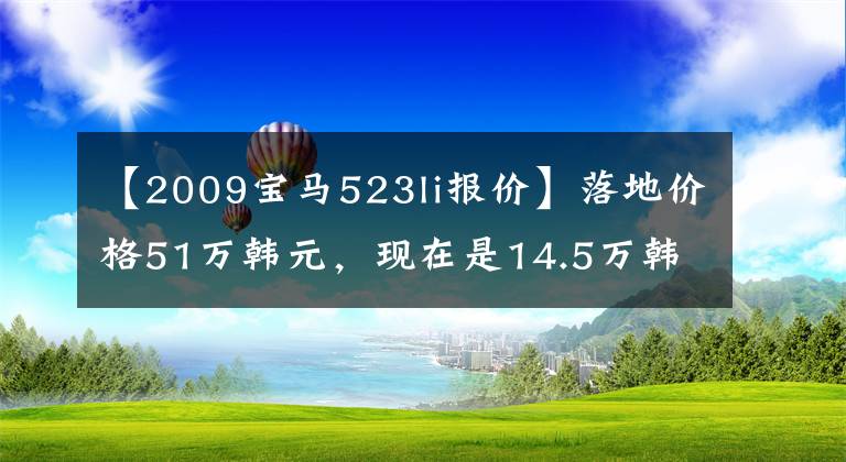 【2009宝马523li报价】落地价格51万韩元，现在是14.5万韩元，每小时运行200公里也很稳健。