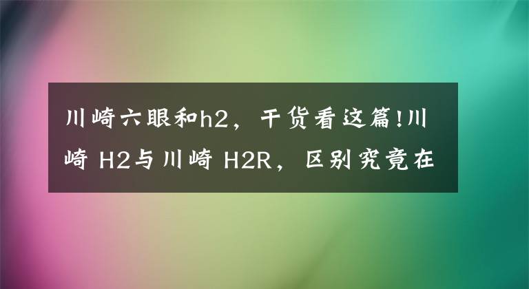 川崎六眼和h2，干货看这篇!川崎 H2与川崎 H2R，区别究竟在哪里，仅仅只是因为多了一个R吗