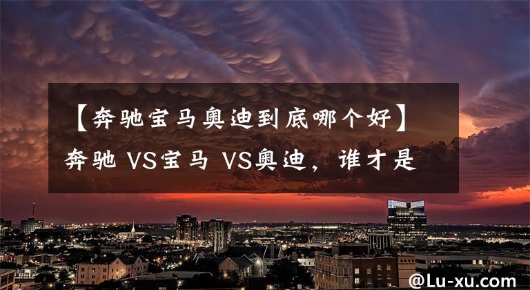 【奔驰宝马奥迪到底哪个好】奔驰 VS宝马 VS奥迪，谁才是老大？BBA数据对比