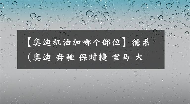 【奥迪机油加哪个部位】德系（奥迪 奔驰 保时捷 宝马 大众）机油、变速箱油加注标准