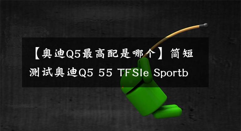 【奥迪Q5最高配是哪个】简短测试奥迪Q5 55 TFSIe Sportback：顶配版如何？