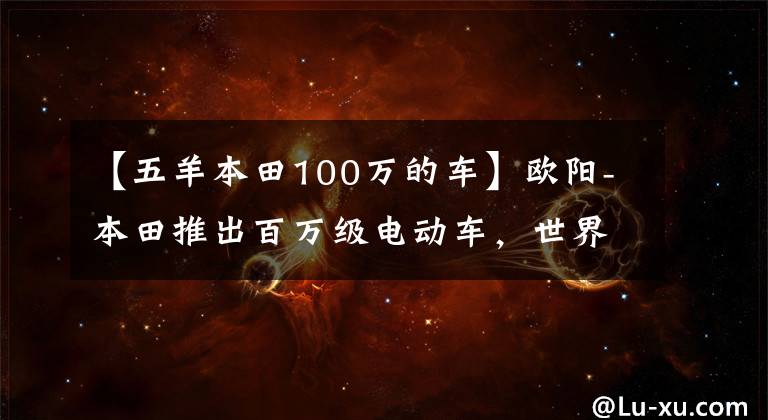 【五羊本田100万的车】欧阳-本田推出百万级电动车，世界上最贵的电动车或国内上市！