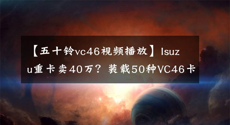 【五十铃vc46视频播放】Isuzu重卡卖40万？装载50种VC46卡车