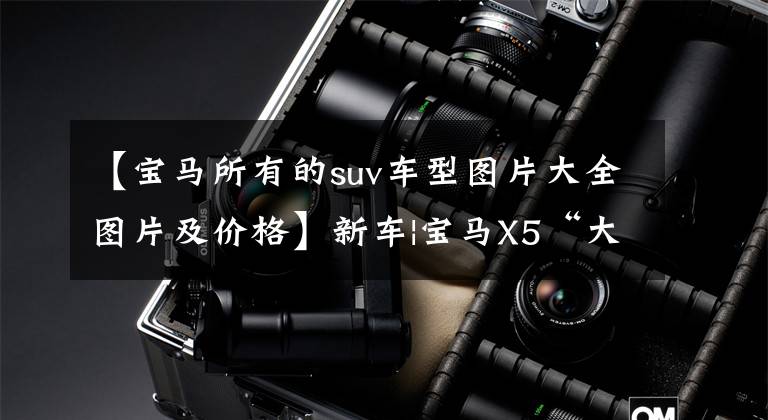 【宝马所有的suv车型图片大全图片及价格】新车|宝马X5“大哥”换脸，曝光新宝马X7虚拟地图，参考价100万起。