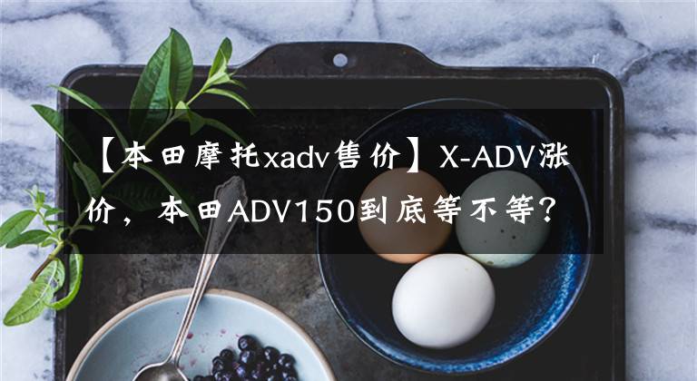 【本田摩托xadv售价】X-ADV涨价，本田ADV150到底等不等？