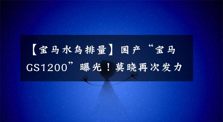 【宝马水鸟排量】国产“宝马GS1200”曝光！莫晓再次发力，你觉得你的手续会来吗？