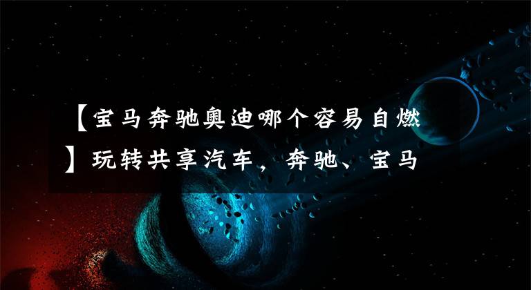 【宝马奔驰奥迪哪个容易自燃】玩转共享汽车，奔驰、宝马、奥迪哪家强？