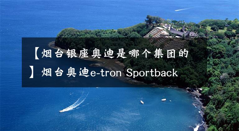 【烟台银座奥迪是哪个集团的】烟台奥迪e-tron Sportback(进口)直降14.37万元 欢迎试乘试驾