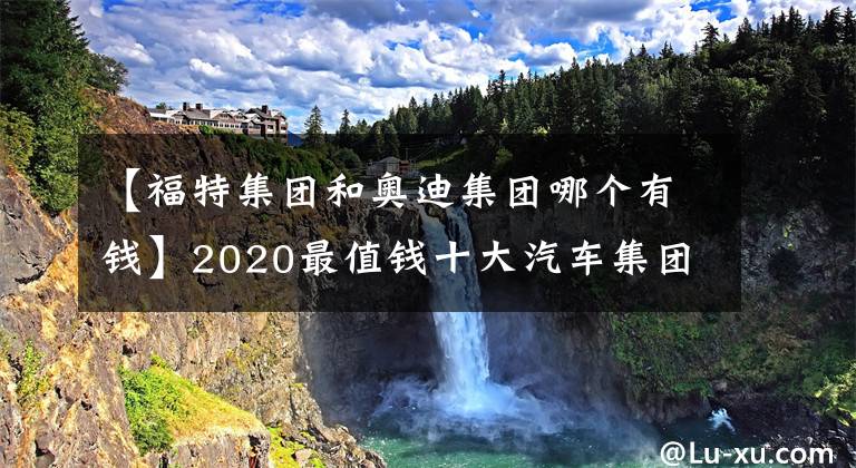 【福特集团和奥迪集团哪个有钱】2020最值钱十大汽车集团，德日不分伯仲，国产一家入围