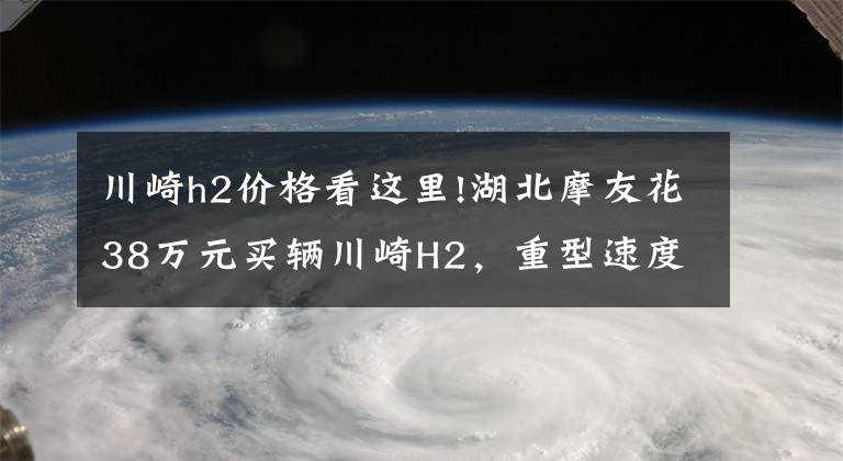 川崎h2价格看这里!湖北摩友花38万元买辆川崎H2，重型速度摩托车非一般超跑能及