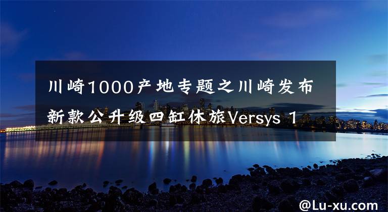 川崎1000产地专题之川崎发布新款公升级四缸休旅Versys 1000