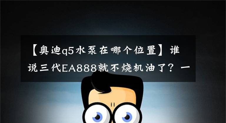 【奥迪q5水泵在哪个位置】谁说三代EA888就不烧机油了？一台三代EA888的奥迪Q5烧机油被拿下