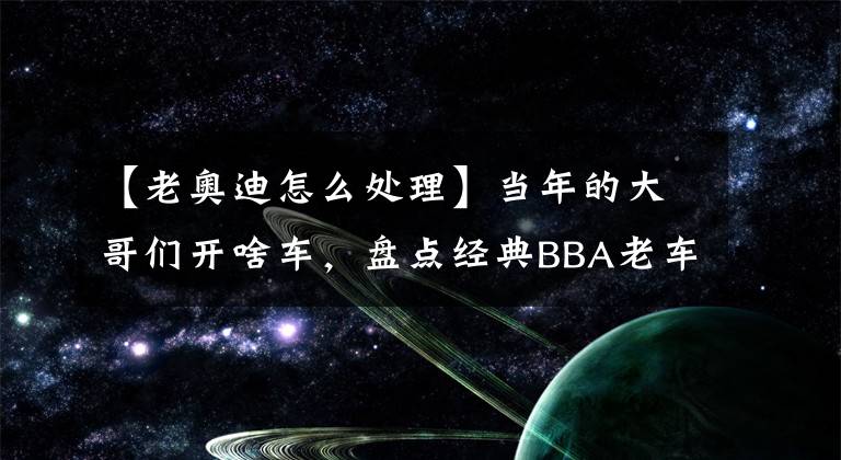 【老奥迪怎么处理】当年的大哥们开啥车，盘点经典BBA老车怎样保养，起点带你了解