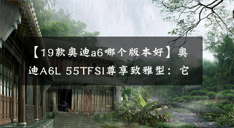 【19款奥迪a6哪个版本好】奥迪A6L 55TFSI尊享致雅型：它无疑是奥迪A6L性价比最高的一款车型