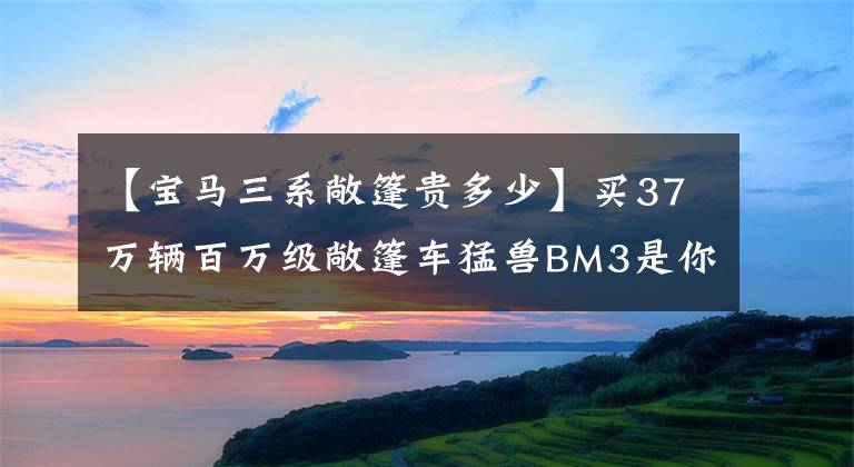 【宝马三系敞篷贵多少】买37万辆百万级敞篷车猛兽BM3是你心中的“战神”吗？