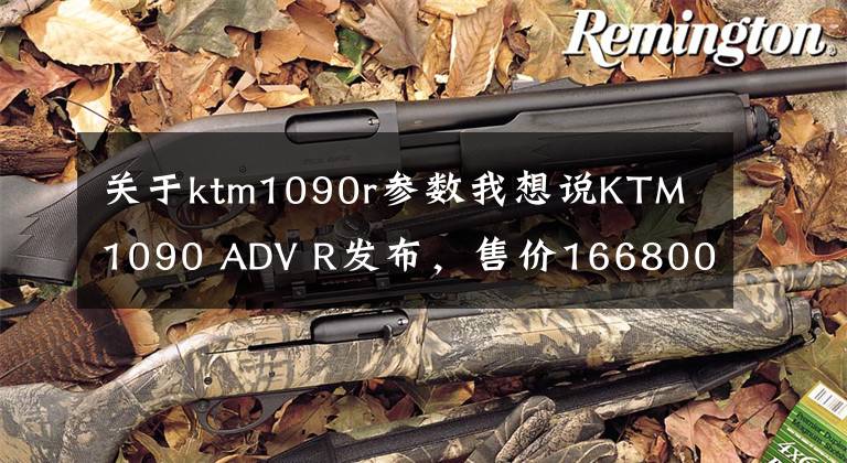 关于ktm1090r参数我想说KTM 1090 ADV R发布，售价166800元，电子系统多得就像打游戏