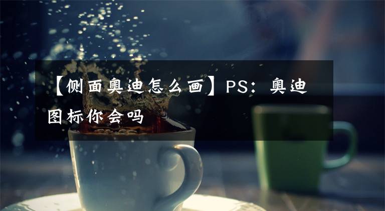 【侧面奥迪怎么画】PS：奥迪图标你会吗