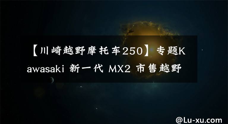 【川崎越野摩托车250】专题Kawasaki 新一代 MX2 市售越野赛车 2021 KX250