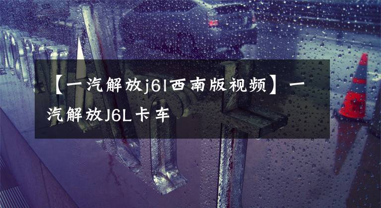 【一汽解放j6l西南版视频】一汽解放J6L卡车