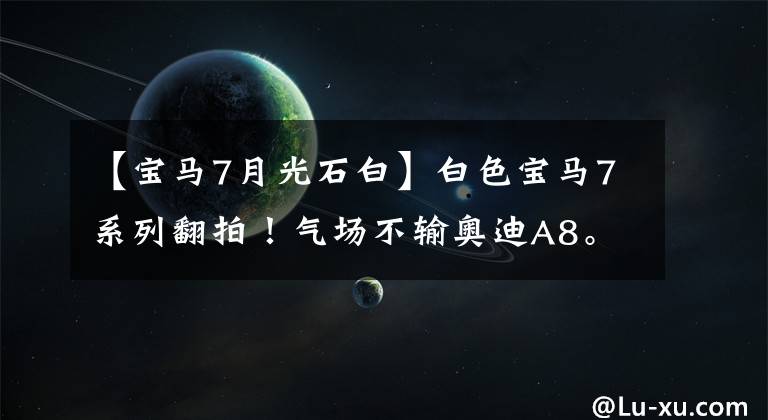 【宝马7月光石白】白色宝马7系列翻拍！气场不输奥迪A8。网民：这种颜色可能卖得不好。