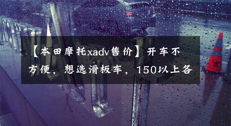 【本田摩托xadv售价】开车不方便，想选滑板车，150以上各方面比较好的车型。请推荐一下