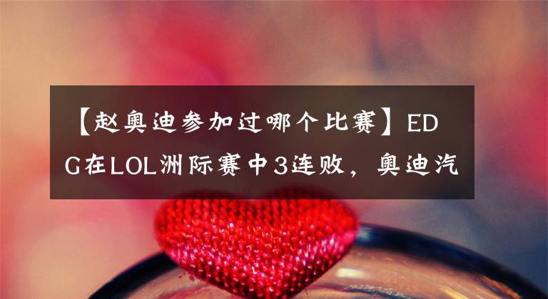 【赵奥迪参加过哪个比赛】EDG在LOL洲际赛中3连败，奥迪汽车实力背锅……