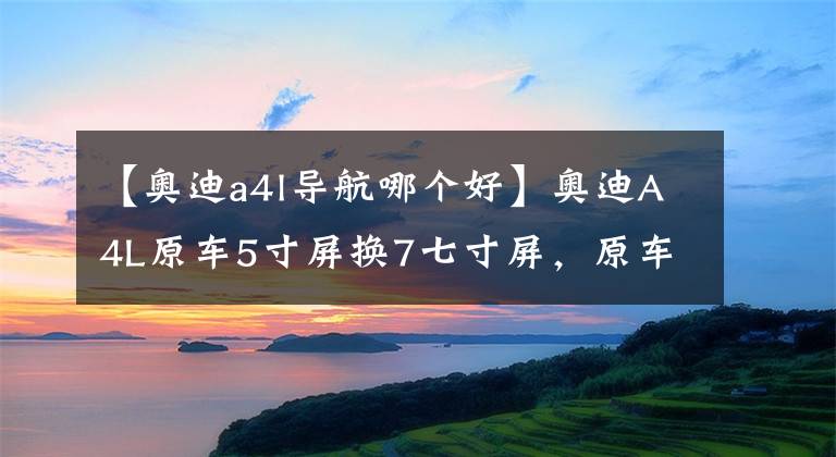 【奥迪a4l导航哪个好】奥迪A4L原车5寸屏换7七寸屏，原车风格，安卓导航