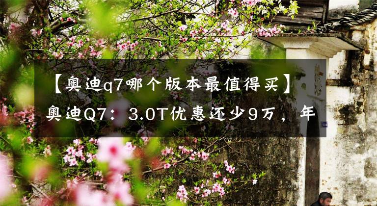 【奥迪q7哪个版本最值得买】奥迪Q7：3.0T优惠还少9万，年后等2.0T还是看X5？