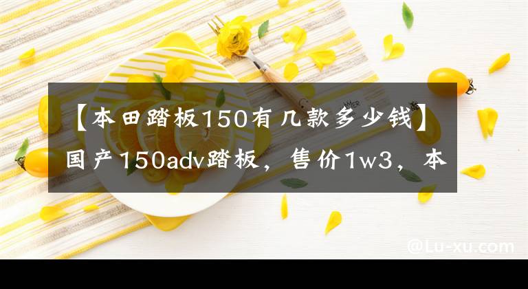 【本田踏板150有几款多少钱】国产150adv踏板，售价1w3，本田直号专家。