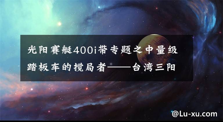 光阳赛艇400i带专题之中量级踏板车的搅局者——台湾三阳Maxsym 400i