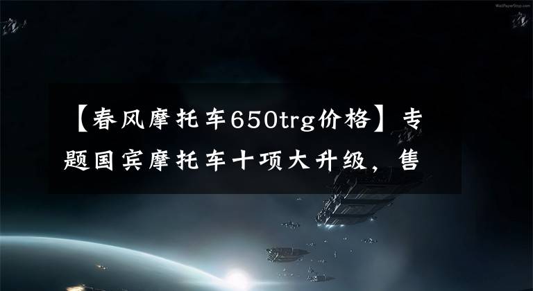 【春风摩托车650trg价格】专题国宾摩托车十项大升级，售价6.18万元以上，成为国产最贵摩托车！