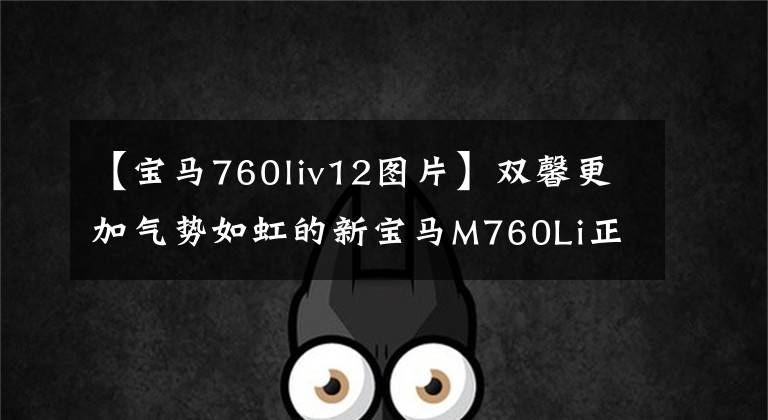 【宝马760liv12图片】双馨更加气势如虹的新宝马M760Li正式亮相/V12的老字号