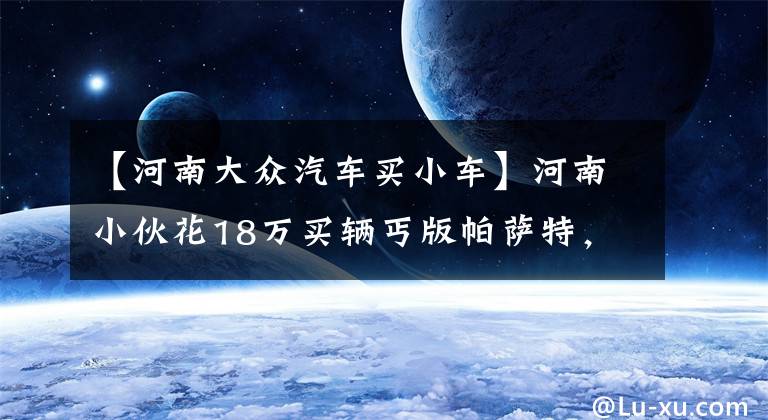 【河南大众汽车买小车】河南小伙花18万买辆丐版帕萨特，看到驾驶室时他直言想换方向盘