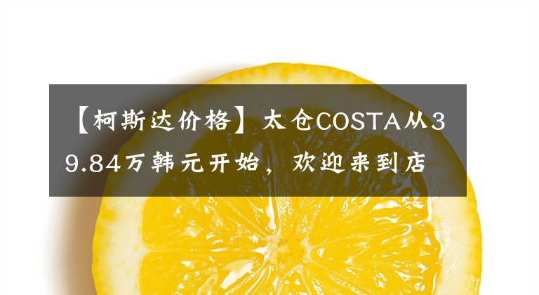 【柯斯达价格】太仓COSTA从39.84万韩元开始，欢迎来到店品鉴价。