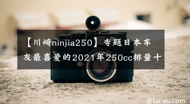 【川崎ninjia250】专题日本车友最喜爱的2021年250cc排量十佳车型来了