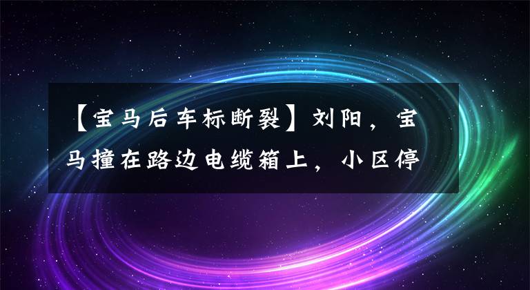 【宝马后车标断裂】刘阳，宝马撞在路边电缆箱上，小区停电了16个小时。