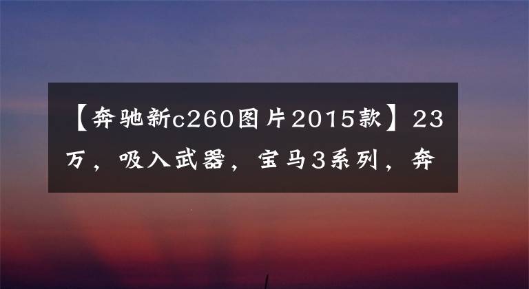 【奔驰新c260图片2015款】23万，吸入武器，宝马3系列，奔驰C260怎么选择？