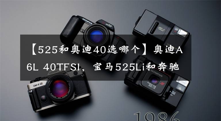 【525和奥迪40选哪个】奥迪A6L 40TFSI，宝马525Li和奔驰E260该怎么选？我们来分析一下