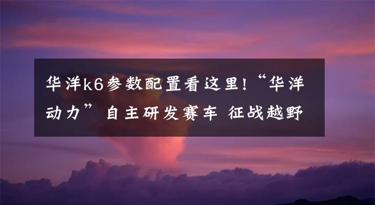 华洋k6参数配置看这里!“华洋动力”自主研发赛车 征战越野赛