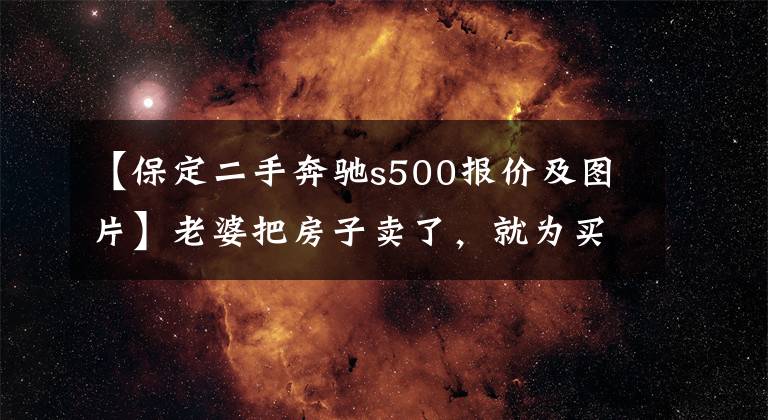 【保定二手奔驰s500报价及图片】老婆把房子卖了，就为买台奔驰S500，真是败家啊（图）