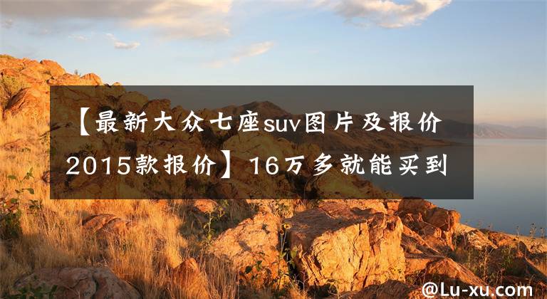 【最新大众七座suv图片及报价2015款报价】16万多就能买到的大众7座SUV，还配2.0T+DSG，比汉兰达省8万