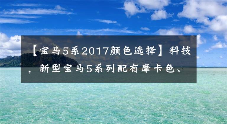 【宝马5系2017颜色选择】科技，新型宝马5系列配有摩卡色、华山红色、干邑色、纯黑4种配色