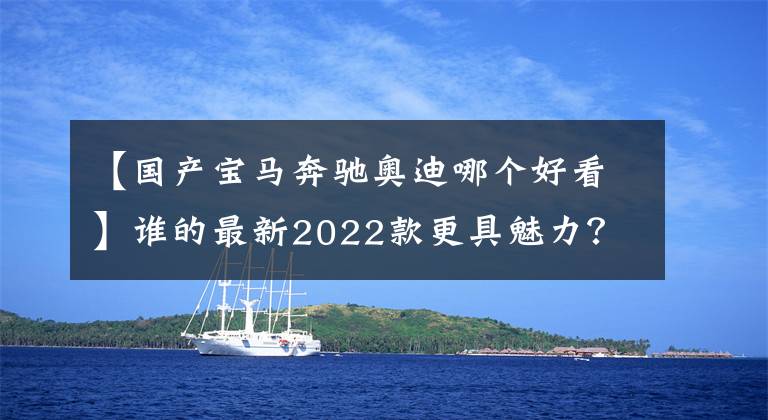 【国产宝马奔驰奥迪哪个好看】谁的最新2022款更具魅力？奔驰E级/宝马5系/奥迪A6L