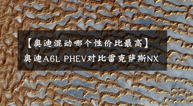 【奥迪混动哪个性价比最高】奥迪A6L PHEV对比雷克萨斯NX PHEV，谁的性价比最高？